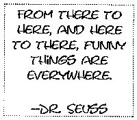 FROM THERE TO
HERE TO THERE, FUNNY THINGS ARE EVERY WHERE  -DR. SEUSS
